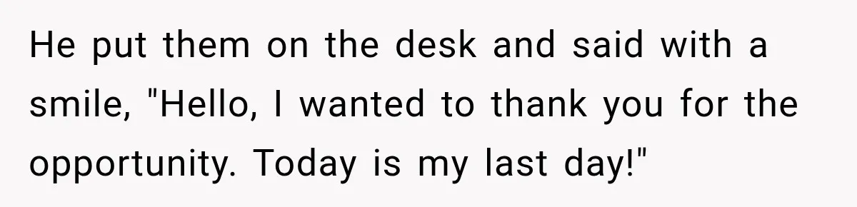 He put them on the desk and said with a smile, "Hello, I wanted to thank you for the opportunity. Today is my last day!"