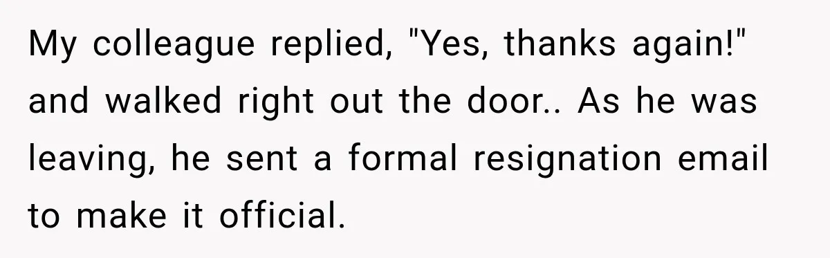 My colleague replied, "Yes, thanks again!" and walked right out the door.. As he was leaving, he sent a formal resignation email to make it official.
