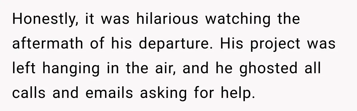 Honestly, it was hilarious watching the aftermath of his departure. His project was left hanging in the air, and he ghosted all calls and emails asking for help.