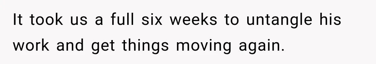 It took us a full six weeks to untangle his work and get things moving again.