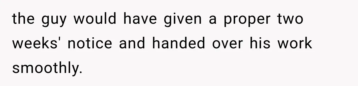the guy would have given a proper two weeks' notice and handed over his work smoothly.