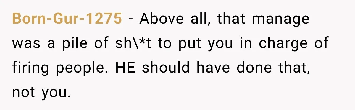 Born-Gur-1275 − Above all, that manage was a pile of sh\*t to put you in charge of firing people. HE should have done that, not you.