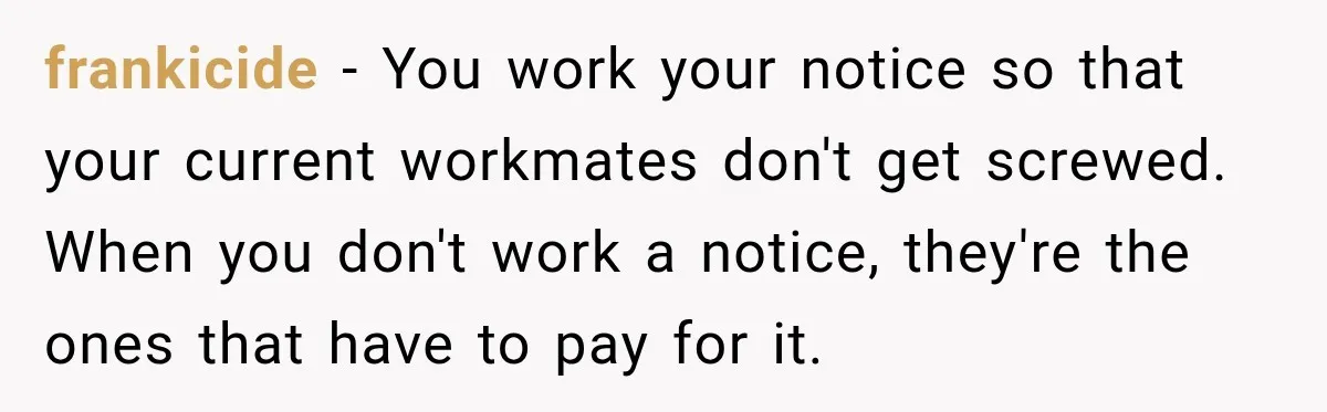frankicide − You work your notice so that your current workmates don't get screwed. When you don't work a notice, they're the ones that have to pay for it.