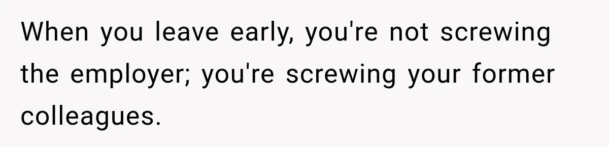 When you leave early, you're not screwing the employer; you're screwing your former colleagues.