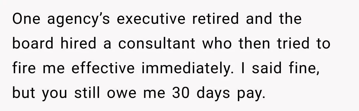 One agency’s executive retired and the board hired a consultant who then tried to fire me effective immediately. I said fine, but you still owe me 30 days pay.
