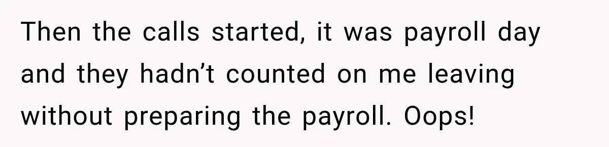 Then the calls started, it was payroll day and they hadn’t counted on me leaving without preparing the payroll. Oops!