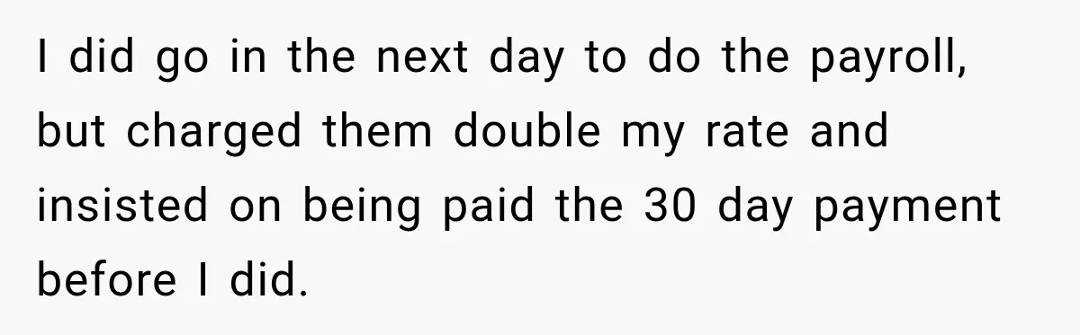 I did go in the next day to do the payroll, but charged them double my rate and insisted on being paid the 30 day payment before I did.