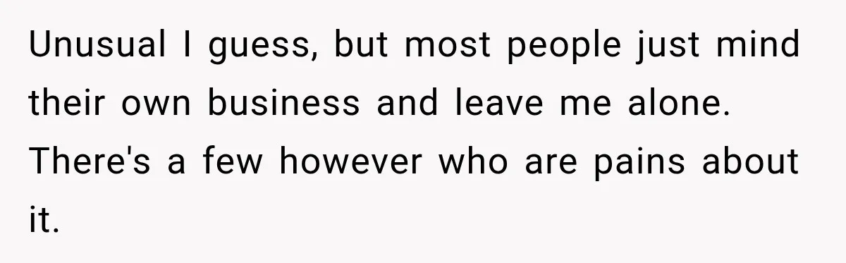 Unusual I guess, but most people just mind their own business and leave me alone. There's a few however who are pains about it.