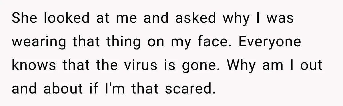 She looked at me and asked why I was wearing that thing on my face. Everyone knows that the virus is gone. Why am I out and about if I'm...