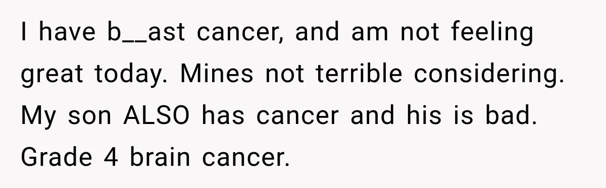 I have b__ast cancer, and am not feeling great today. Mines not terrible considering. My son ALSO has cancer and his is bad. Grade 4 brain cancer.