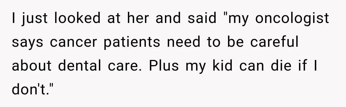I just looked at her and said "my oncologist says cancer patients need to be careful about dental care. Plus my kid can die if I don't."