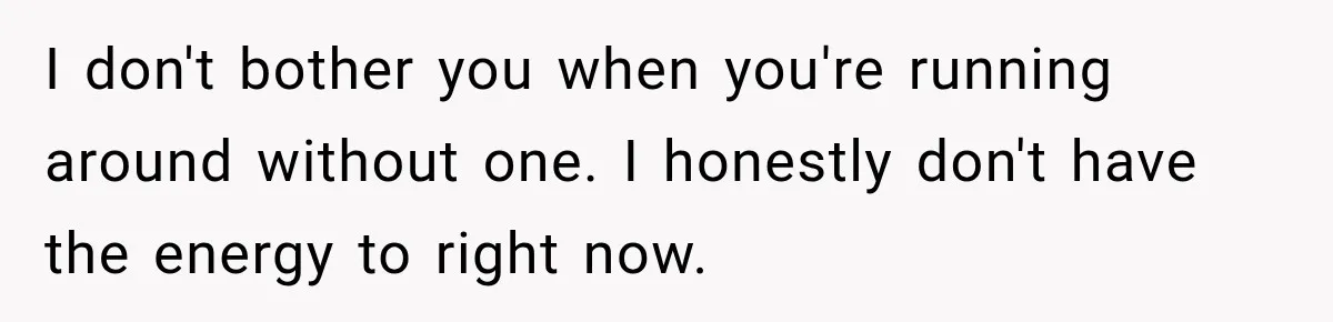 I don't bother you when you're running around without one. I honestly don't have the energy to right now.