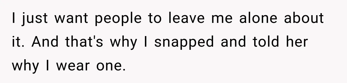 I just want people to leave me alone about it. And that's why I snapped and told her why I wear one.