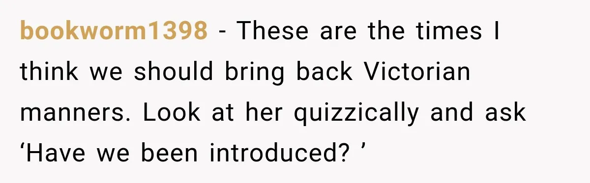 bookworm1398 − These are the times I think we should bring back Victorian manners. Look at her quizzically and ask ‘Have we been introduced? ’