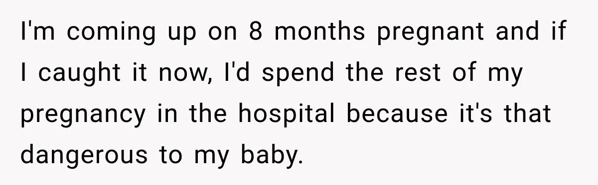 I'm coming up on 8 months pregnant and if I caught it now, I'd spend the rest of my pregnancy in the hospital because it's that dangerous to my baby.