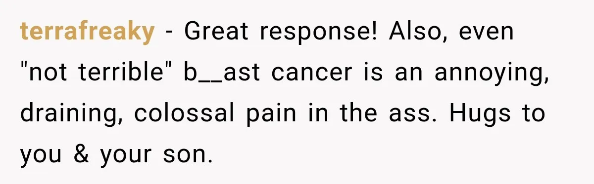 terrafreaky − Great response! Also, even "not terrible" b__ast cancer is an annoying, draining, colossal pain in the ass. Hugs to you & your son.