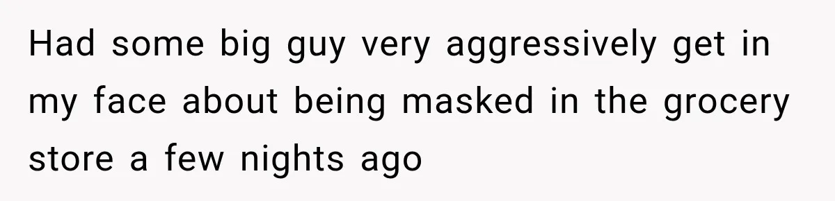 Had some big guy very aggressively get in my face about being masked in the grocery store a few nights ago