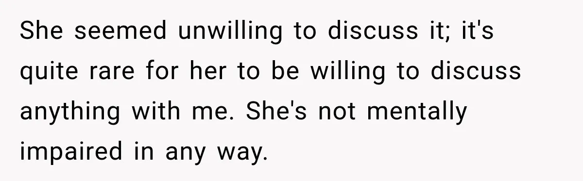 She seemed unwilling to discuss it; it's quite rare for her to be willing to discuss anything with me. She's not mentally impaired in any way.