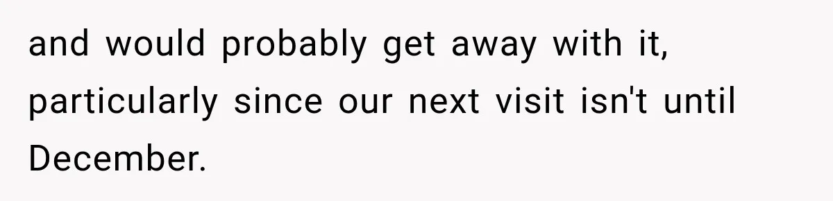 and would probably get away with it, particularly since our next visit isn't until December.