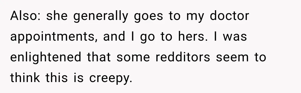 Also: she generally goes to my doctor appointments, and I go to hers. I was enlightened that some redditors seem to think this is creepy.
