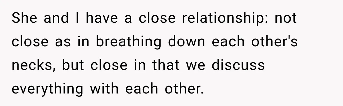 She and I have a close relationship: not close as in breathing down each other's necks, but close in that we discuss everything with each other.