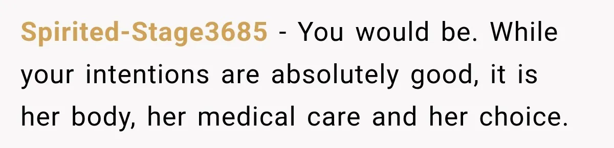Spirited-Stage3685 − You would be. While your intentions are absolutely good, it is her body, her medical care and her choice.