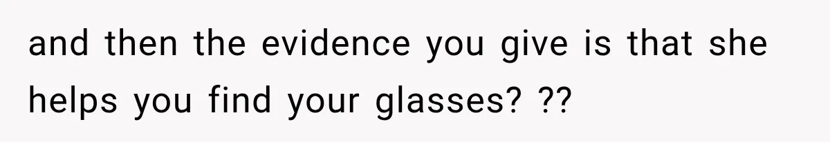 and then the evidence you give is that she helps you find your glasses? ??