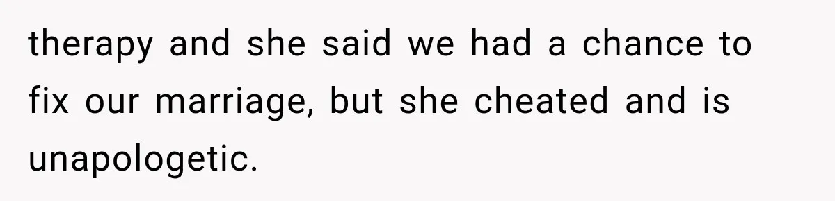 therapy and she said we had a chance to fix our marriage, but she cheated and is unapologetic.