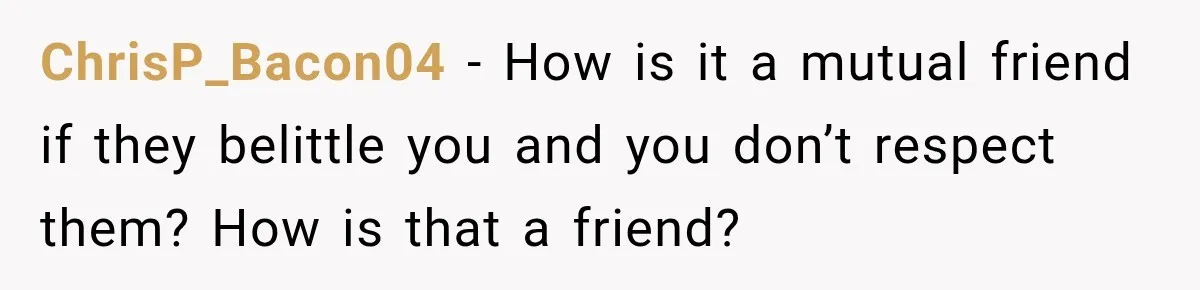 ChrisP_Bacon04 − How is it a mutual friend if they belittle you and you don’t respect them? How is that a friend?