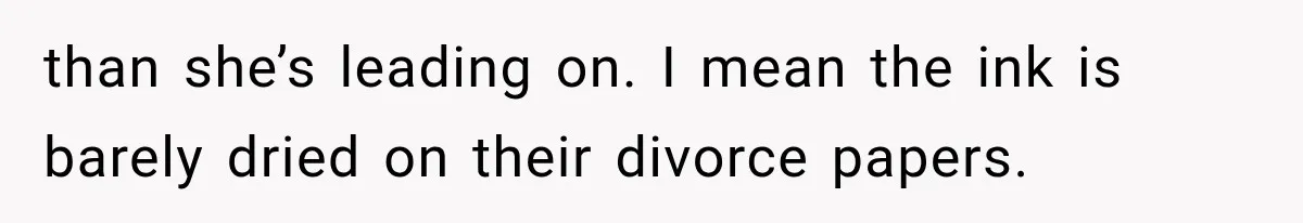 than she’s leading on. I mean the ink is barely dried on their divorce papers.