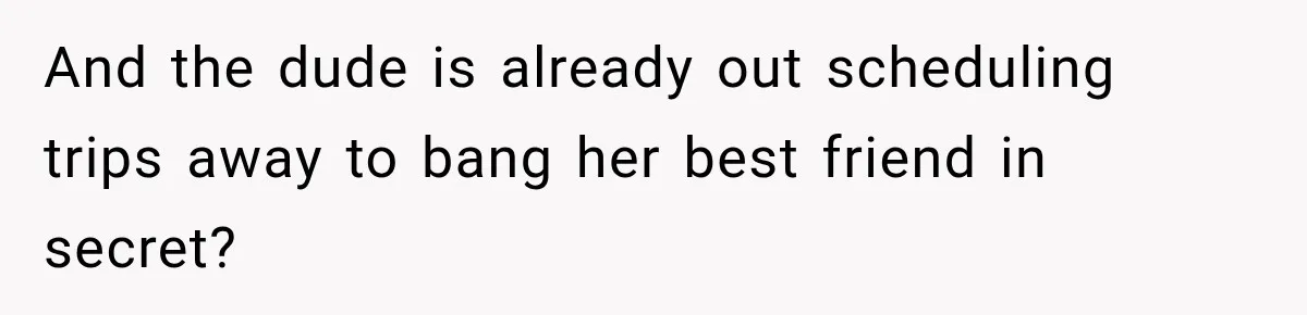 And the dude is already out scheduling trips away to bang her best friend in secret?