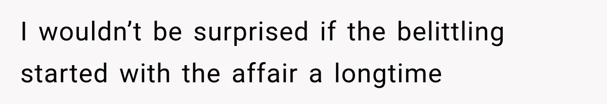 I wouldn’t be surprised if the belittling started with the affair a longtime