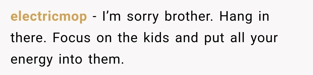 electricmop − I’m sorry brother. Hang in there. Focus on the kids and put all your energy into them.