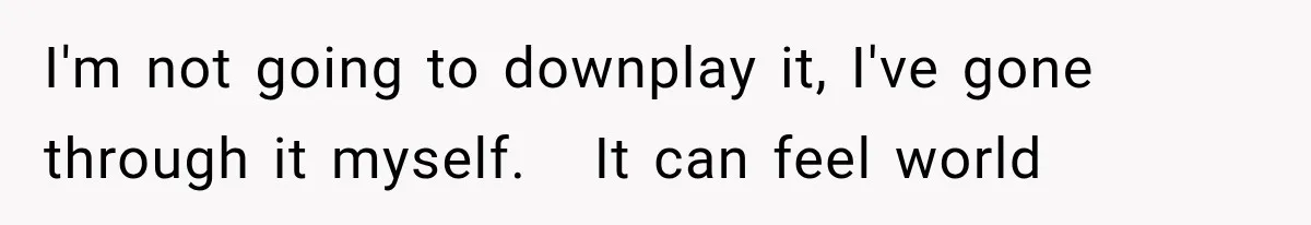I'm not going to downplay it, I've gone through it myself.   It can feel world
