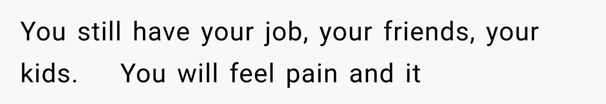 You still have your job, your friends, your kids.    You will feel pain and it