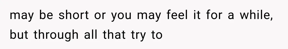 may be short or you may feel it for a while, but through all that try to