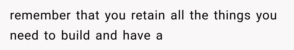 remember that you retain all the things you need to build and have a