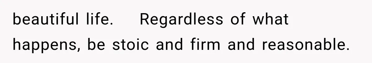 beautiful life.    Regardless of what happens, be stoic and firm and reasonable.