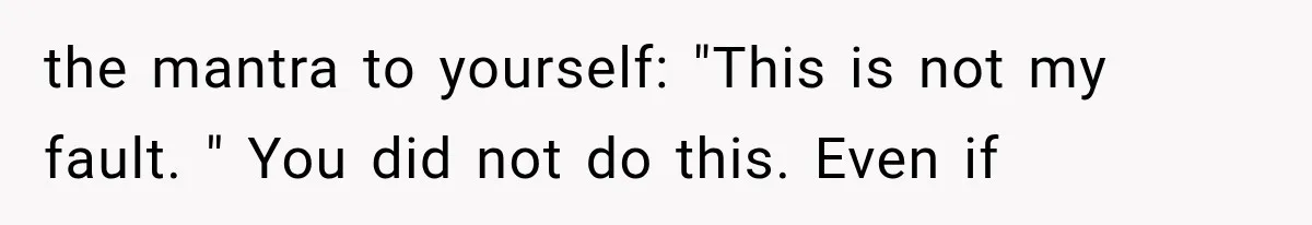 the mantra to yourself: "This is not my fault. " You did not do this. Even if