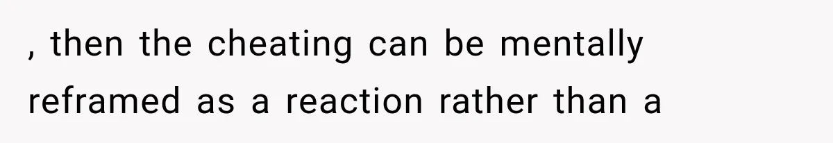 , then the cheating can be mentally reframed as a reaction rather than a