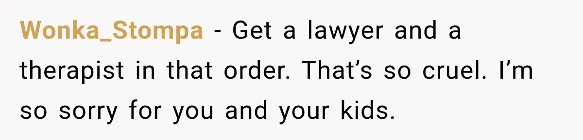 Wonka_Stompa − Get a lawyer and a therapist in that order. That’s so cruel. I’m so sorry for you and your kids.