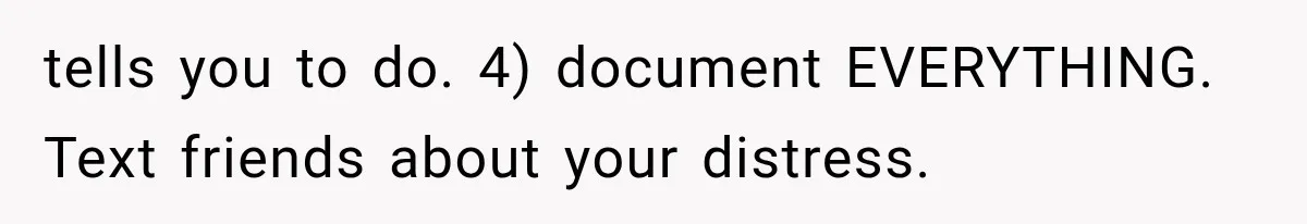 tells you to do. 4) document EVERYTHING. Text friends about your distress.
