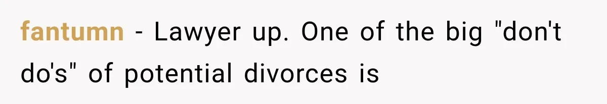 fantumn − Lawyer up. One of the big "don't do's" of potential divorces is