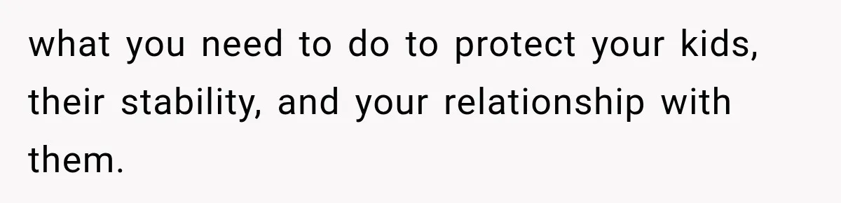 what you need to do to protect your kids, their stability, and your relationship with them.