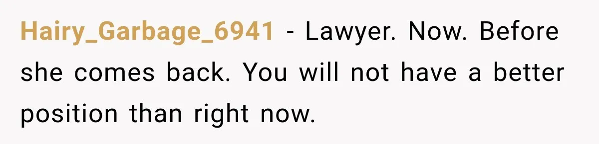 Hairy_Garbage_6941 − Lawyer. Now. Before she comes back. You will not have a better position than right now.