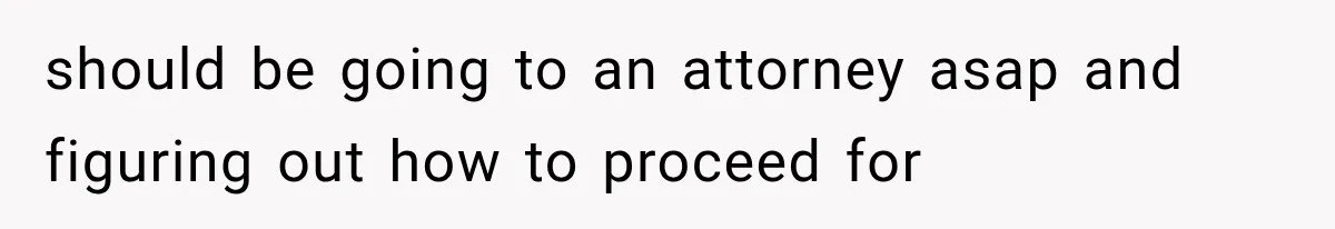 should be going to an attorney asap and figuring out how to proceed for