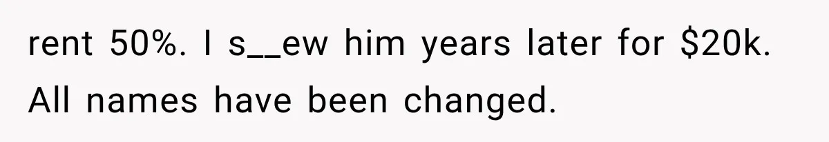rent 50%. I s__ew him years later for $20k. All names have been changed.
