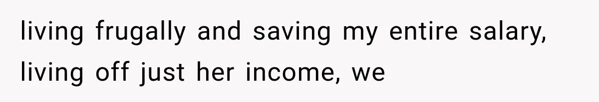 living frugally and saving my entire salary, living off just her income, we