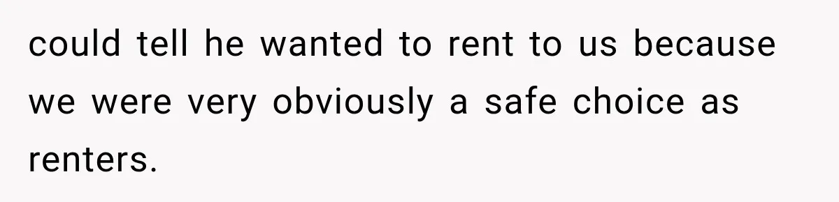 could tell he wanted to rent to us because we were very obviously a safe choice as renters.