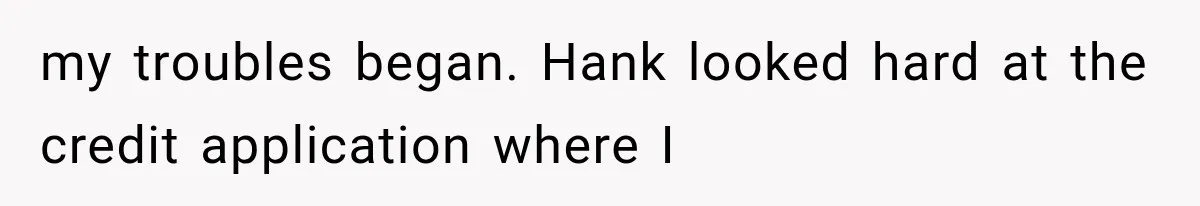 my troubles began. Hank looked hard at the credit application where I